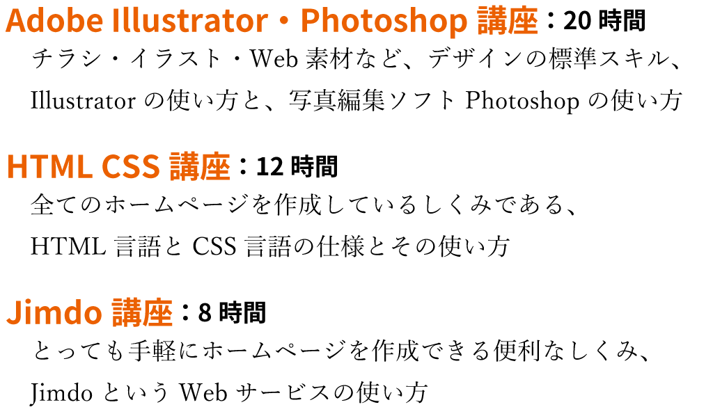 Adobe Illustrator・Photoshop講座：20時間。チラシ・イラスト・Web素材など、デザインの標準スキル、Illustratorの使い方と、写真編集ソフトPhotoshopの使い方。
HTML CSS講座：12時間。全てのホームページを作成しているしくみである、HTML言語とCSS言語の仕様とその使い方。Jimdo講座：8時間。とっても手軽にホームページを作成できる便利なしくみ、JimdoというWebサービスの使い方